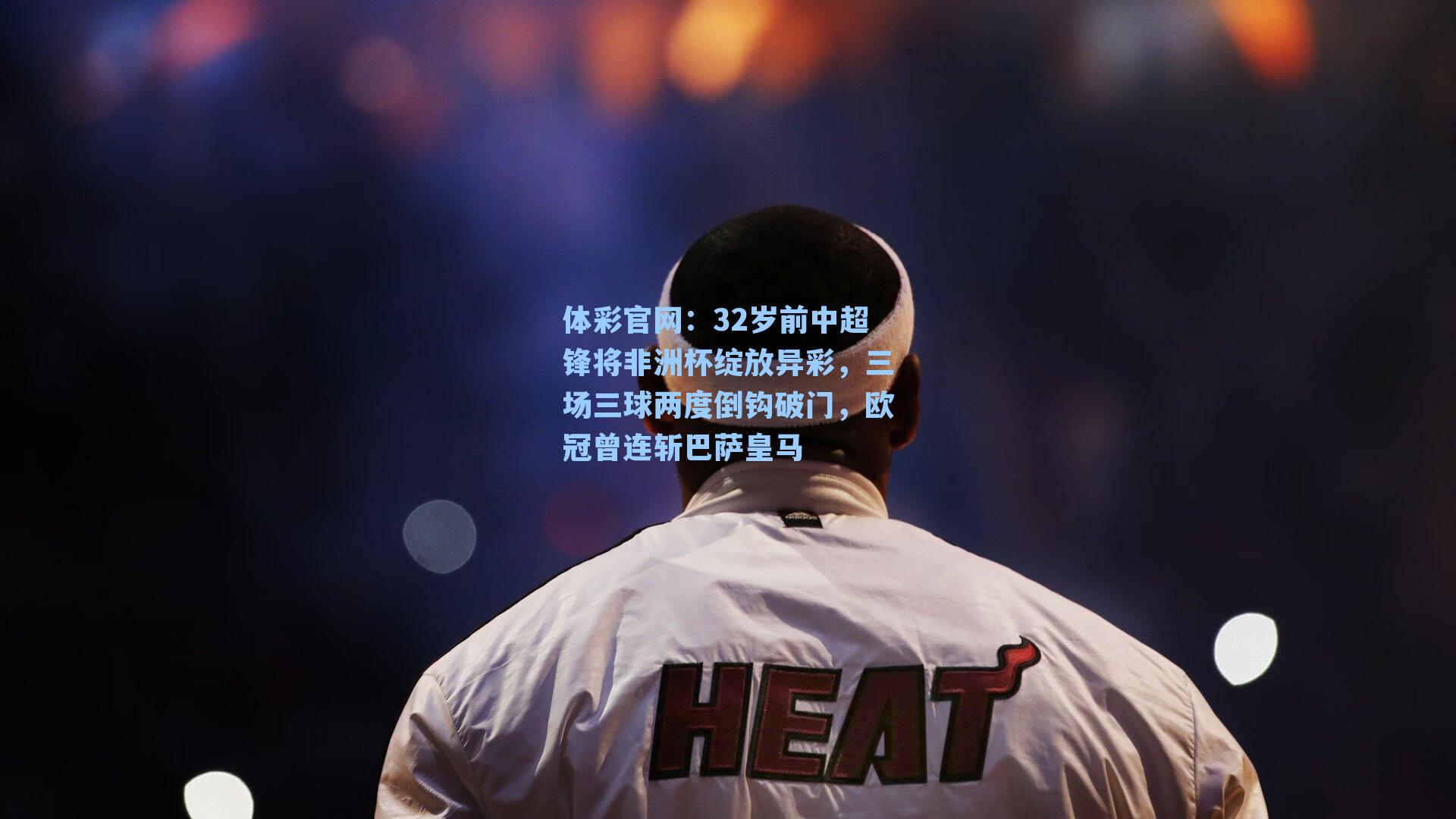 32岁前中超锋将非洲杯绽放异彩，三场三球两度倒钩破门，欧冠曾连斩巴萨皇马