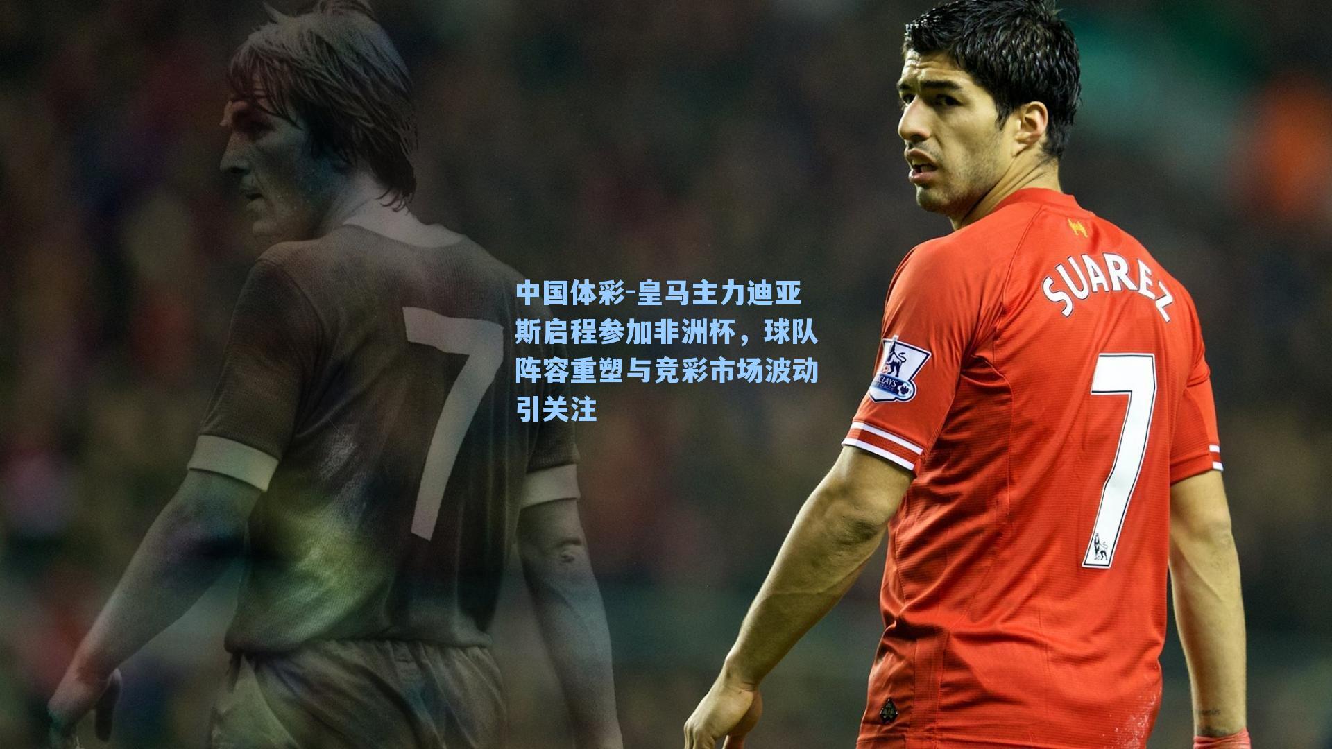 中国体彩-皇马主力迪亚斯启程参加非洲杯，球队阵容重塑与竞彩市场波动引关注