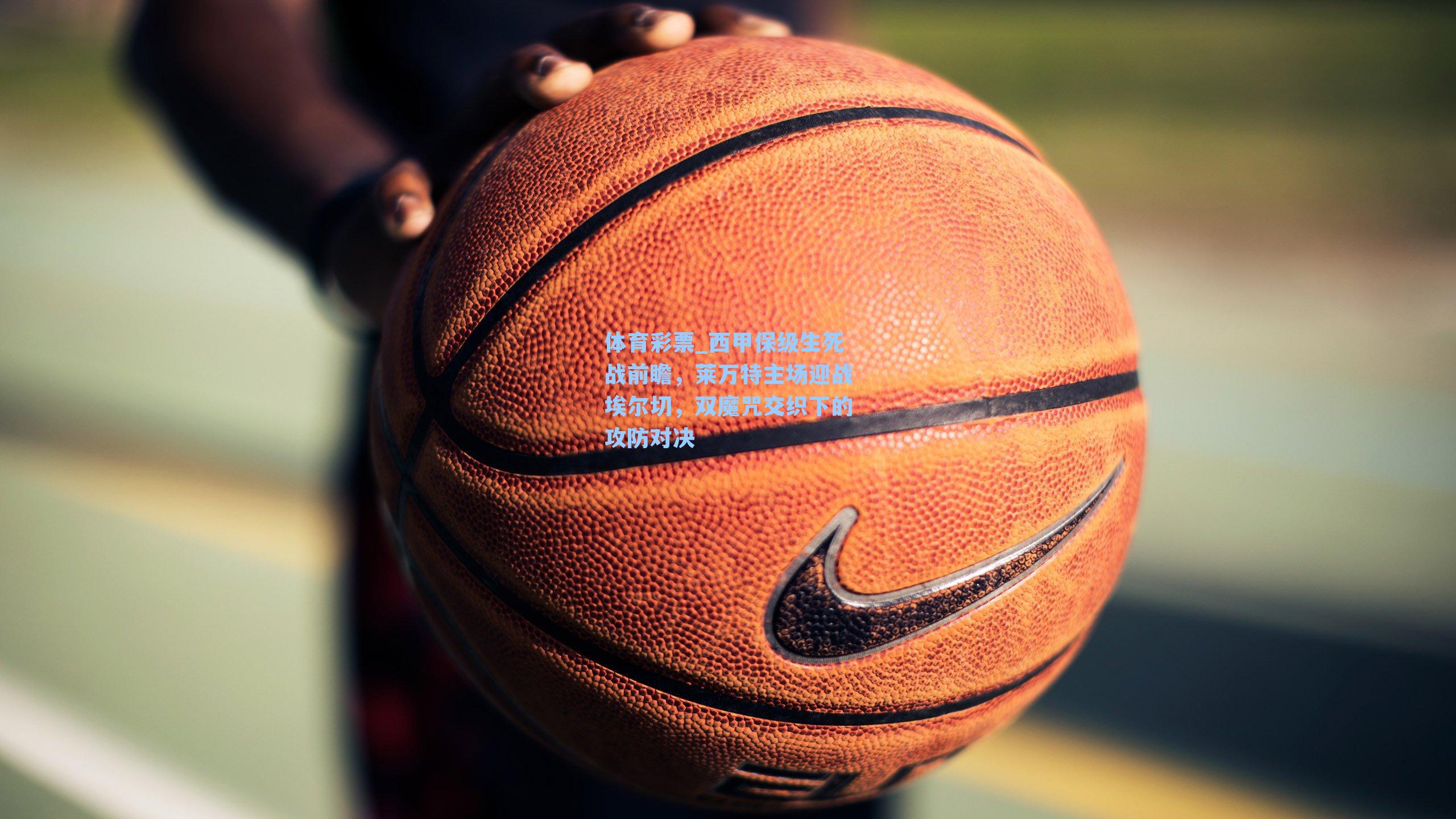 体育彩票_西甲保级生死战前瞻，莱万特主场迎战埃尔切，双魔咒交织下的攻防对决