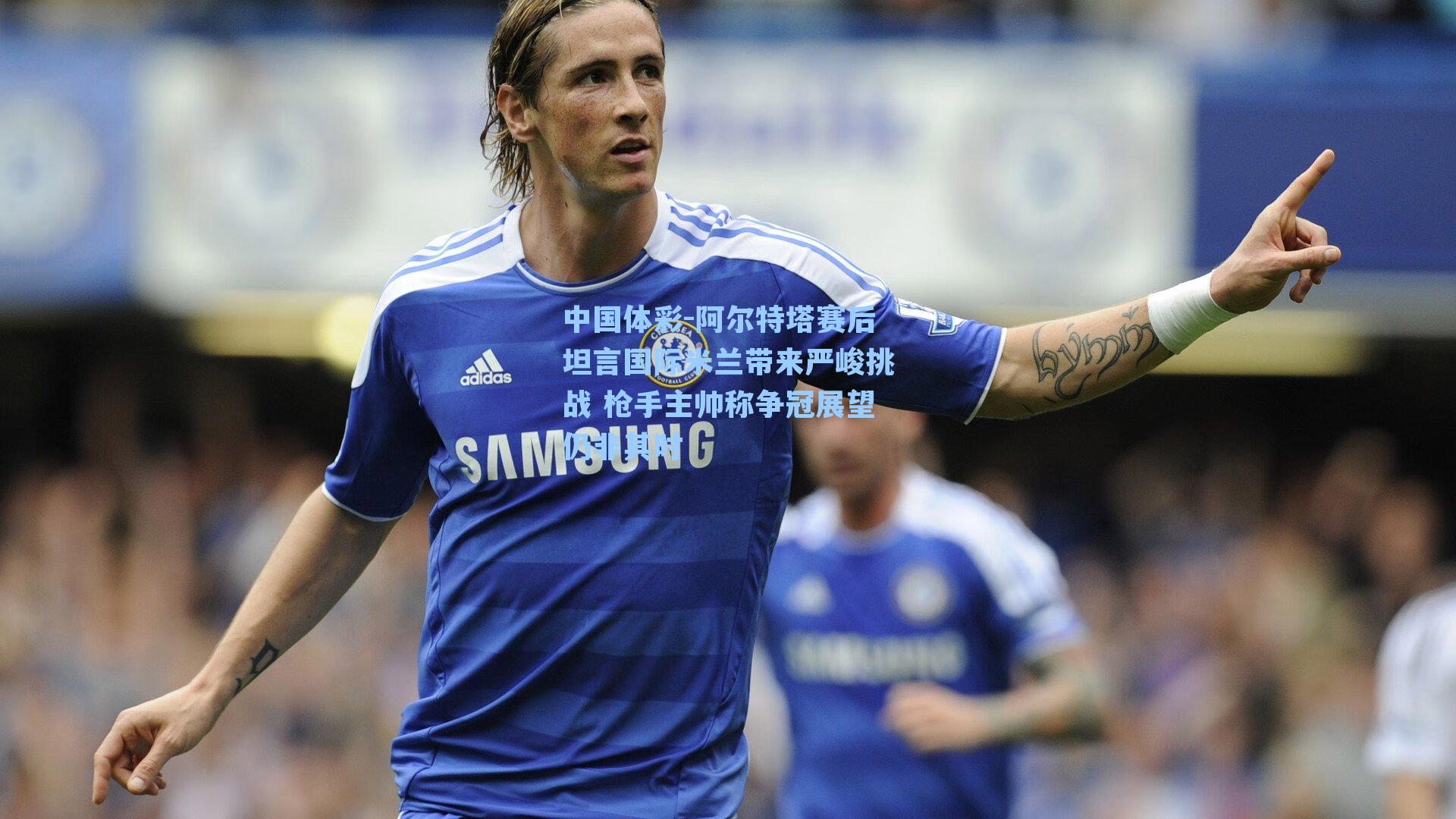 阿尔特塔赛后坦言国际米兰带来严峻挑战 枪手主帅称争冠展望仍非其时