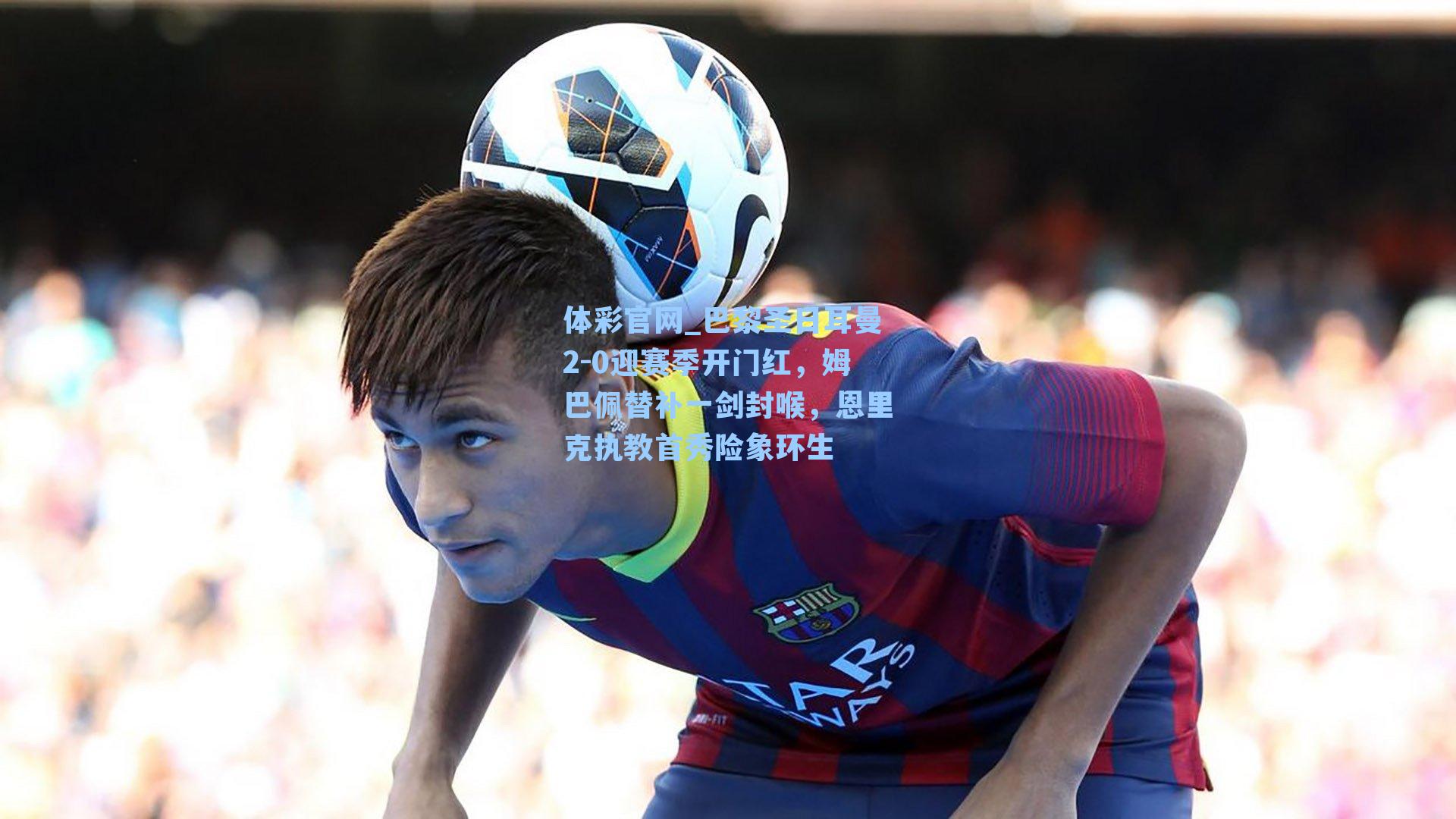 巴黎圣日耳曼2-0迎赛季开门红,姆巴佩替补一剑封喉,恩里克执教首秀险象环生